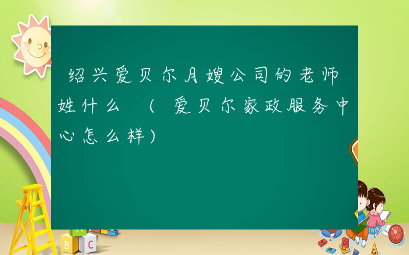 绍兴爱贝尔月嫂公司的老师姓什么 (爱贝尔家政服务中心怎么样)
